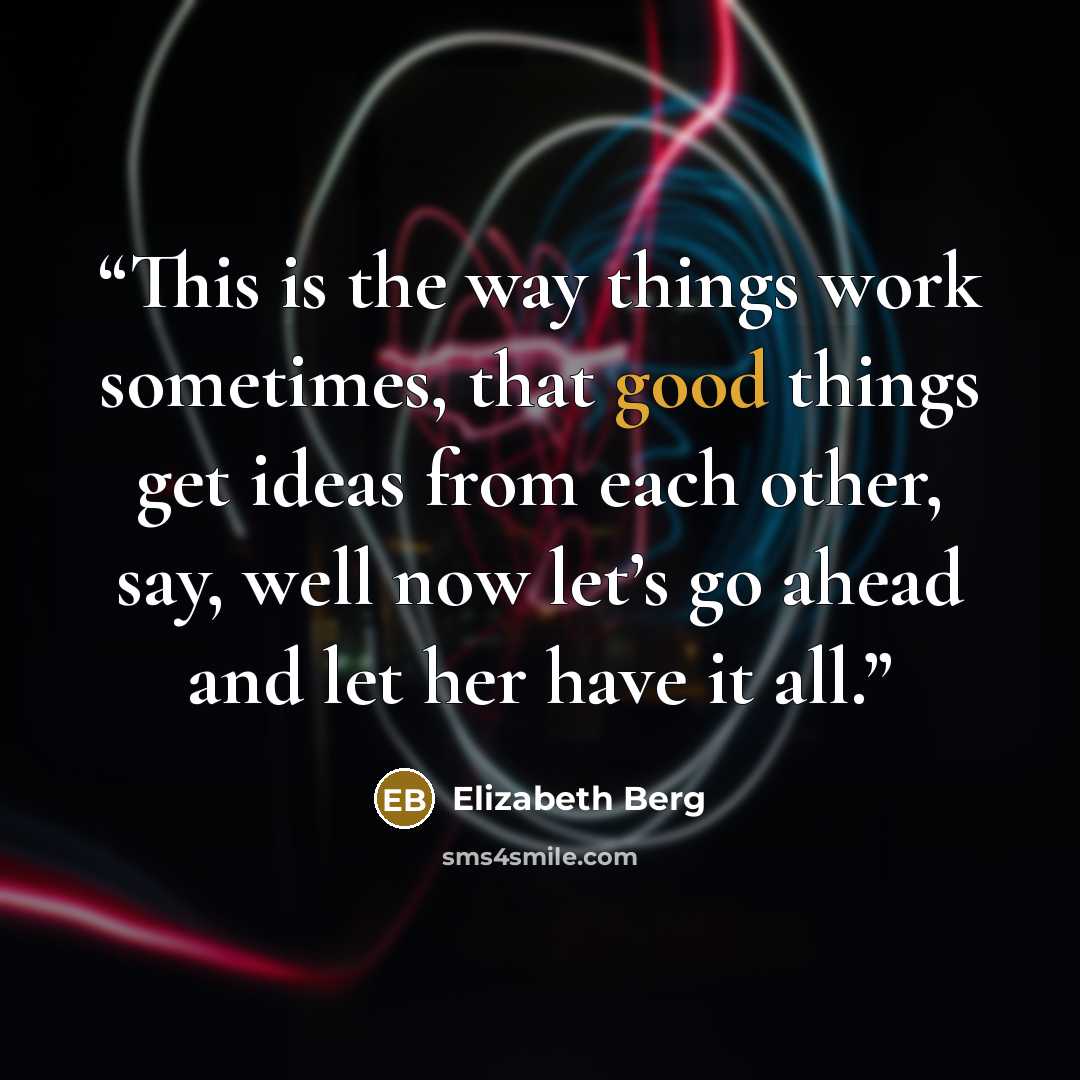 “This is the way things work sometimes, that good things get ideas from each other, say, well now let’s go ahead and let her have it all.” quote by Elizabeth Berg