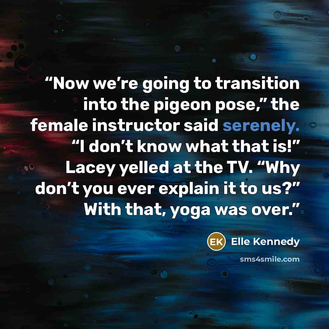 “Now we’re going to transition into the pigeon pose,” the female instructor said serenely. “I don’t know what that is!” Lacey yelled at the TV. “Why don’t you ever explain it to us?” With that, yoga was over.” quote by Elle Kennedy