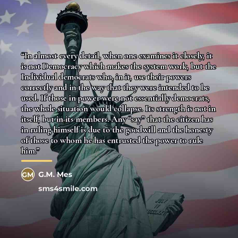 “In almost every detail, when one examines it closely, it is not Democracy which makes the system work, but the Individual democrats who, in it, use their powers correctly and in the way that they were intended to be used. If those in power were not essentially democrats, the whole situation would…” quote by G.M. Mes