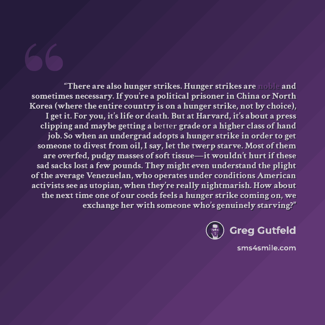 “There are also hunger strikes. Hunger strikes are noble and sometimes necessary. If you’re a political prisoner in China or North Korea (where the entire country is on a hunger strike, not by choice), I get it. For you, it’s life or death. But at Harvard, it’s about a press clipping and maybe…” quote by Greg Gutfeld