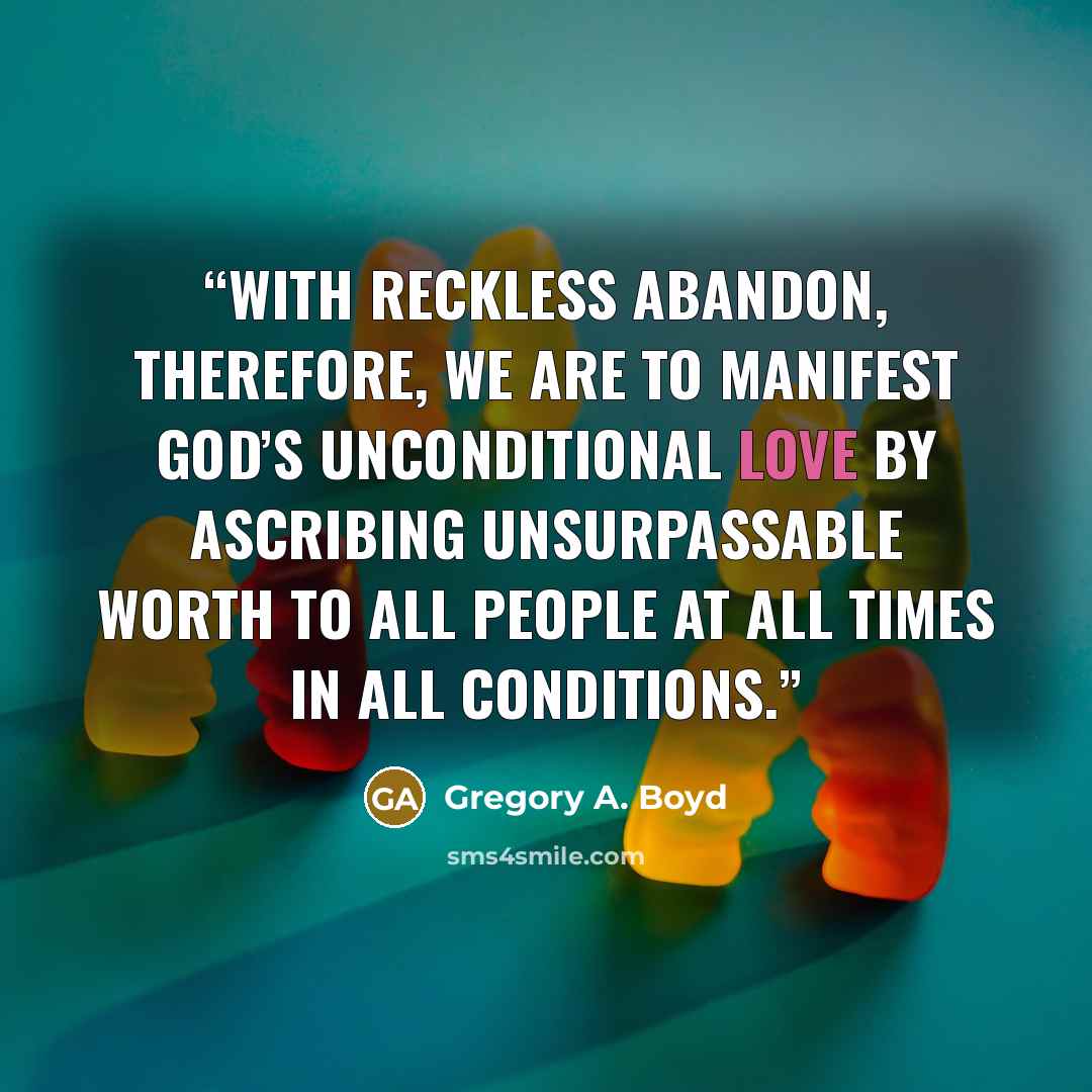 “With reckless abandon, therefore, we are to manifest God’s unconditional love by ascribing unsurpassable worth to all people at all times in all conditions.” quote by Gregory A. Boyd