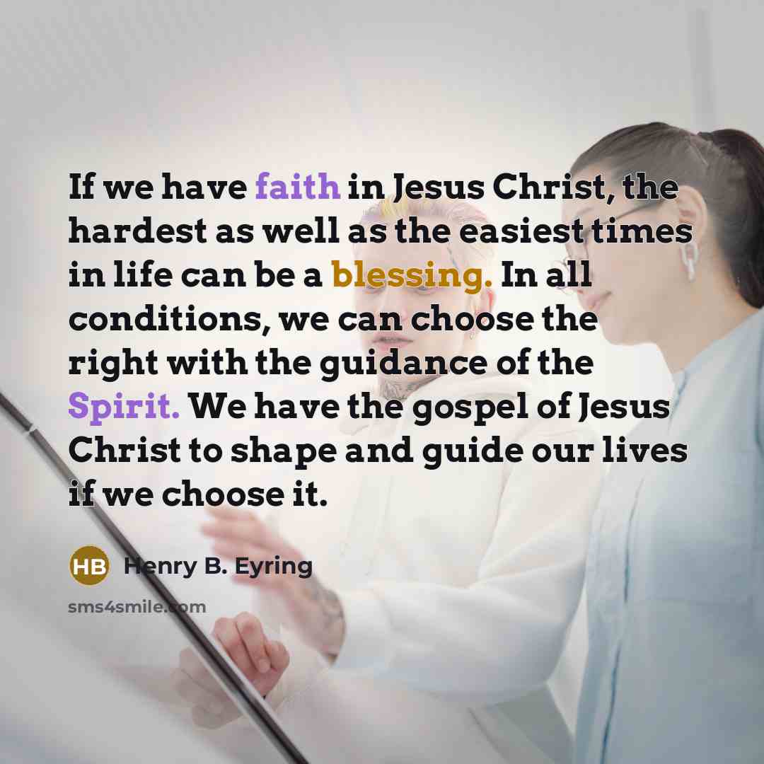 “If we have faith in Jesus Christ, the hardest as well as the easiest times in life can be a blessing. In all conditions, we can choose the right with the guidance of the Spirit. We have the gospel of Jesus Christ to shape and guide our lives if we choose it.” quote by Henry B. Eyring