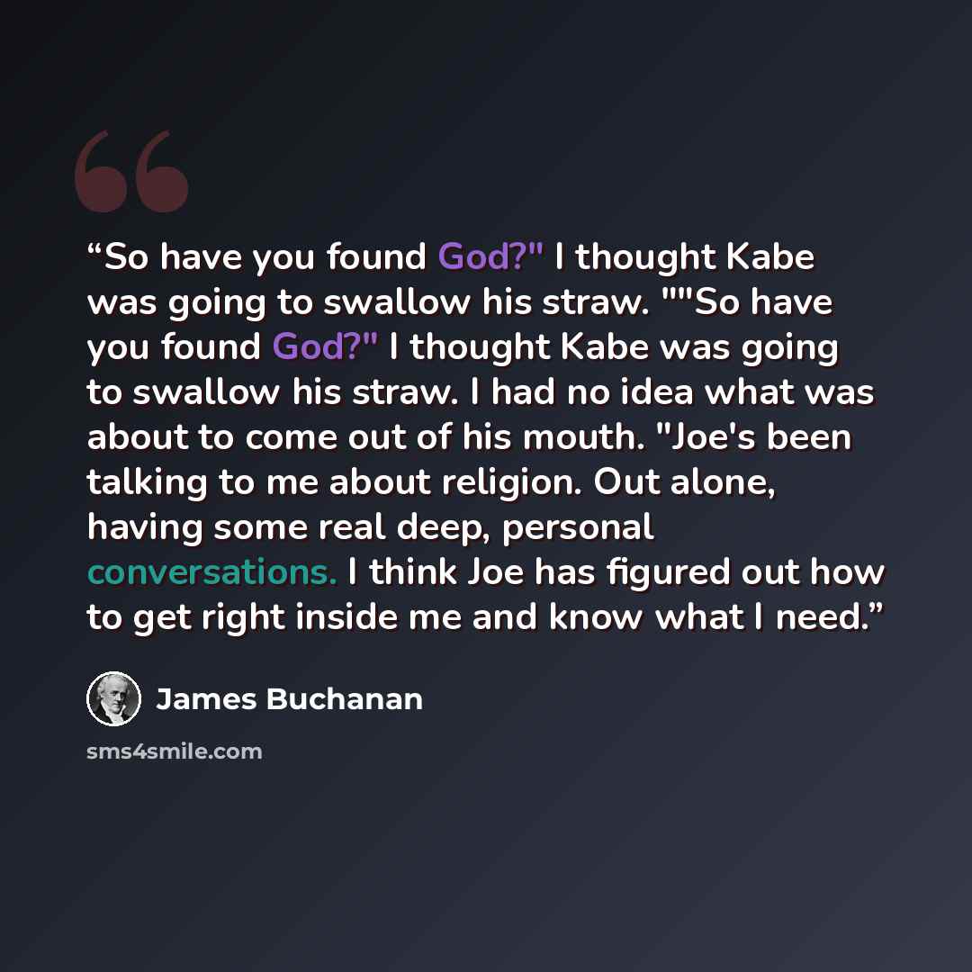 “So have you found God?" I thought Kabe was going to swallow his straw. ""So have you found God?" I thought Kabe was going to swallow his straw. I had no idea what was about to come out of his mouth. "Joe's been talking to me about religion. Out alone, having some real deep, personal conversations…” quote by James Buchanan