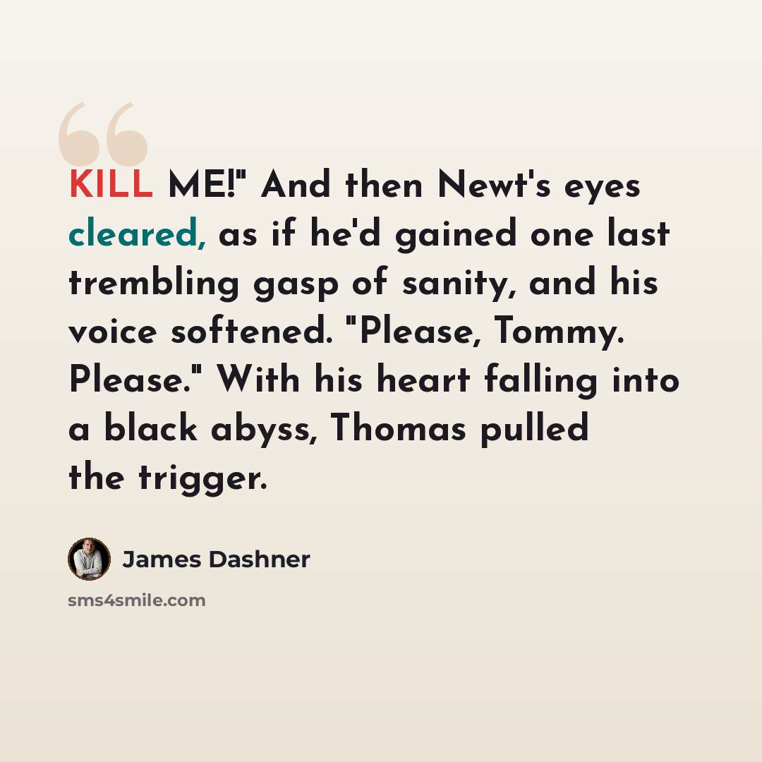 “KILL ME!" And then Newt's eyes cleared, as if he'd gained one last trembling gasp of sanity, and his voice softened. "Please, Tommy. Please." With his heart falling into a black abyss, Thomas pulled the trigger.” quote by James Dashner