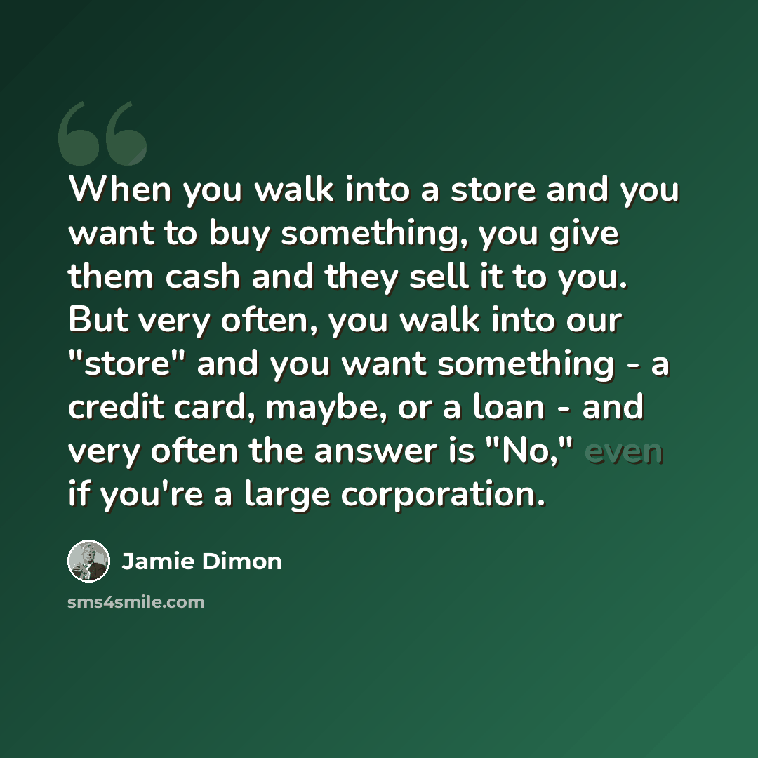 “When you walk into a store and you want to buy something, you give them cash and they sell it to you. But very often, you walk into our "store" and you want something - a credit card, maybe, or a loan - and very often the answer is "No," even if you're a large corporation.” quote by Jamie Dimon