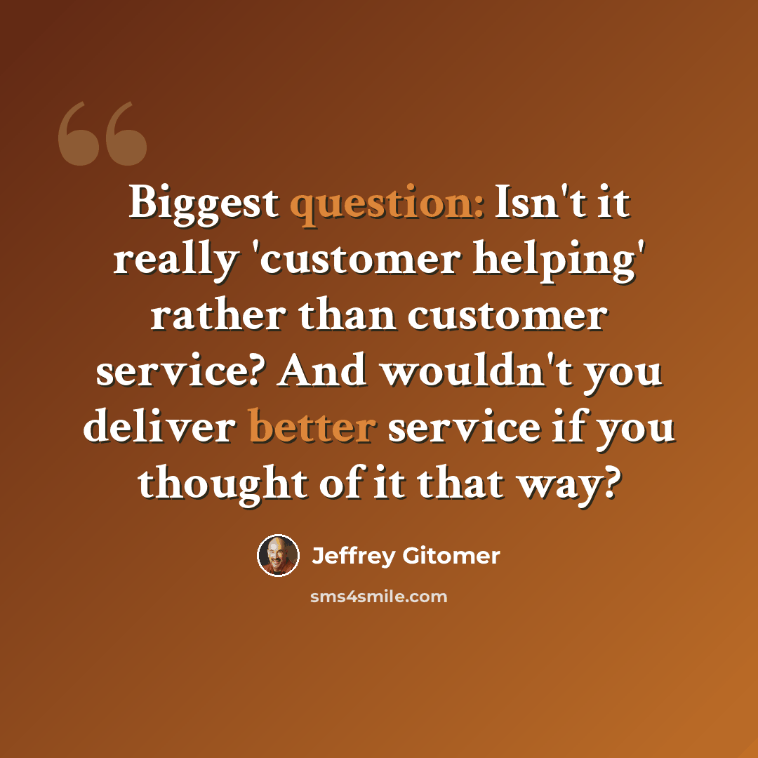 “Biggest question: Isn't it really 'customer helping' rather than customer service? And wouldn't you deliver better service if you thought of it that way?” quote by Jeffrey Gitomer