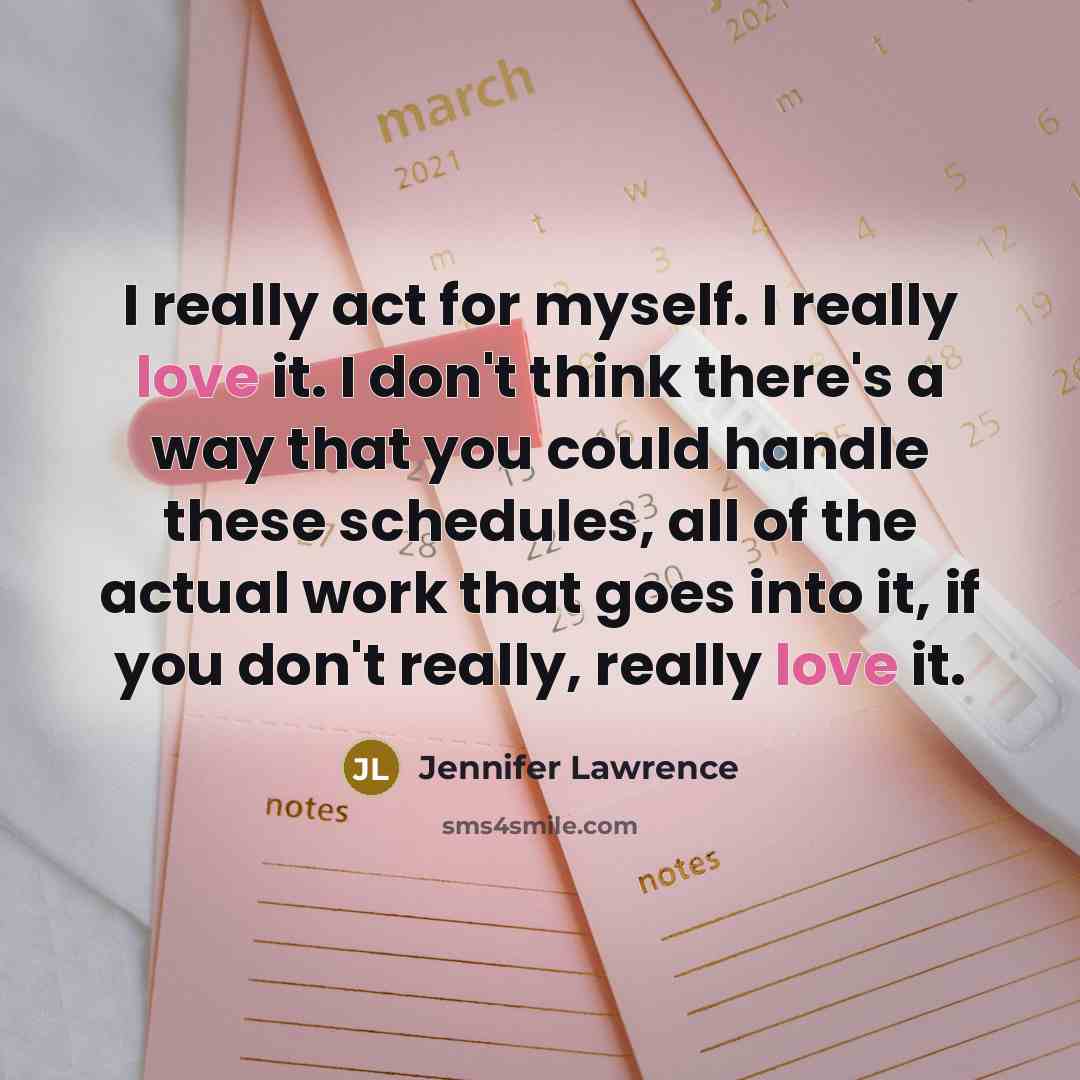“I really act for myself. I really love it. I don't think there's a way that you could handle these schedules, all of the actual work that goes into it, if you don't really, really love it.” quote by Jennifer Lawrence