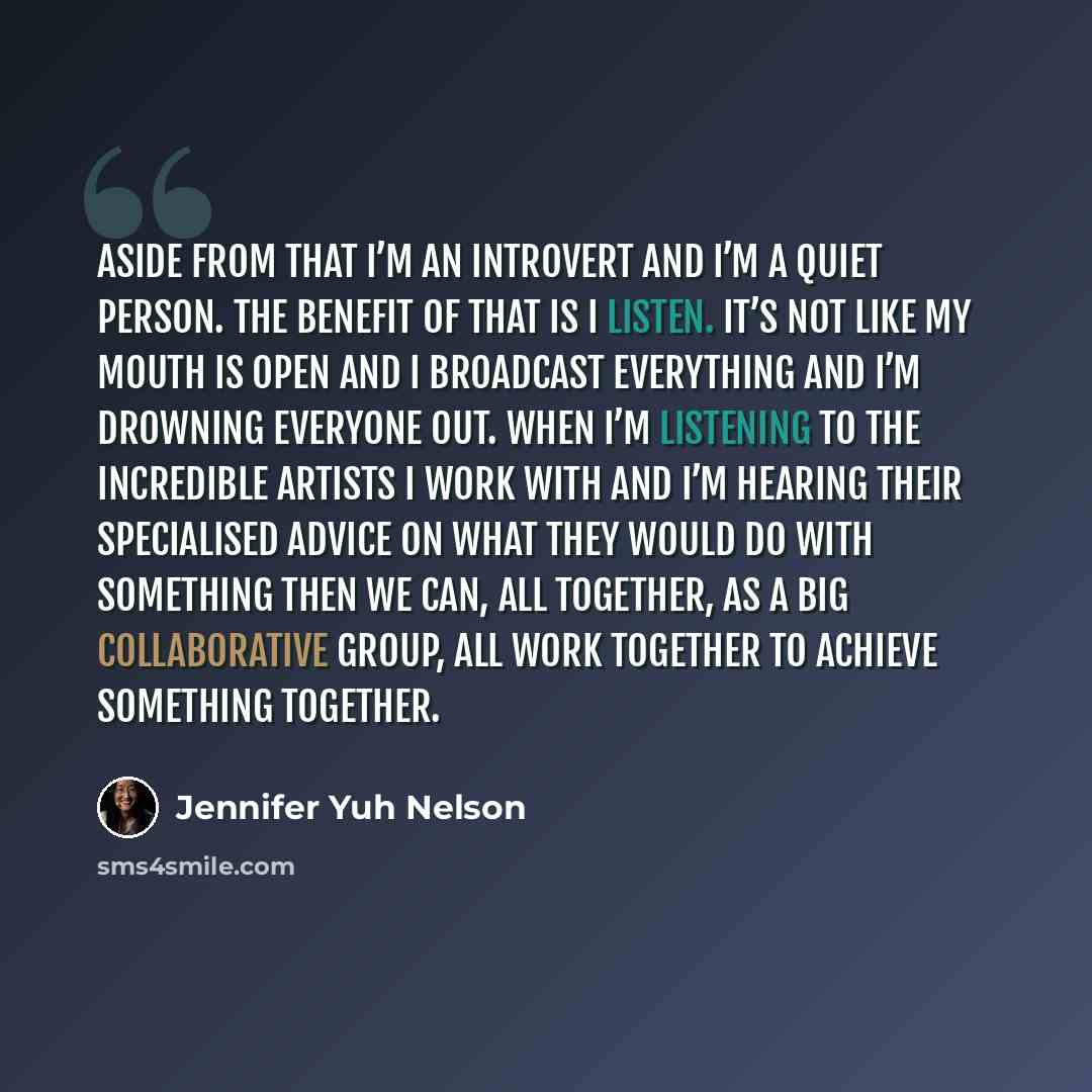 “Aside from that i’m an introvert and i’m a quiet person. The benefit of that is I listen. It’s not like my mouth is open and I broadcast everything and i’m drowning everyone out. When I’m listening to the incredible artists I work with and i’m hearing their specialised advice on what they would do…” quote by Jennifer Yuh Nelson