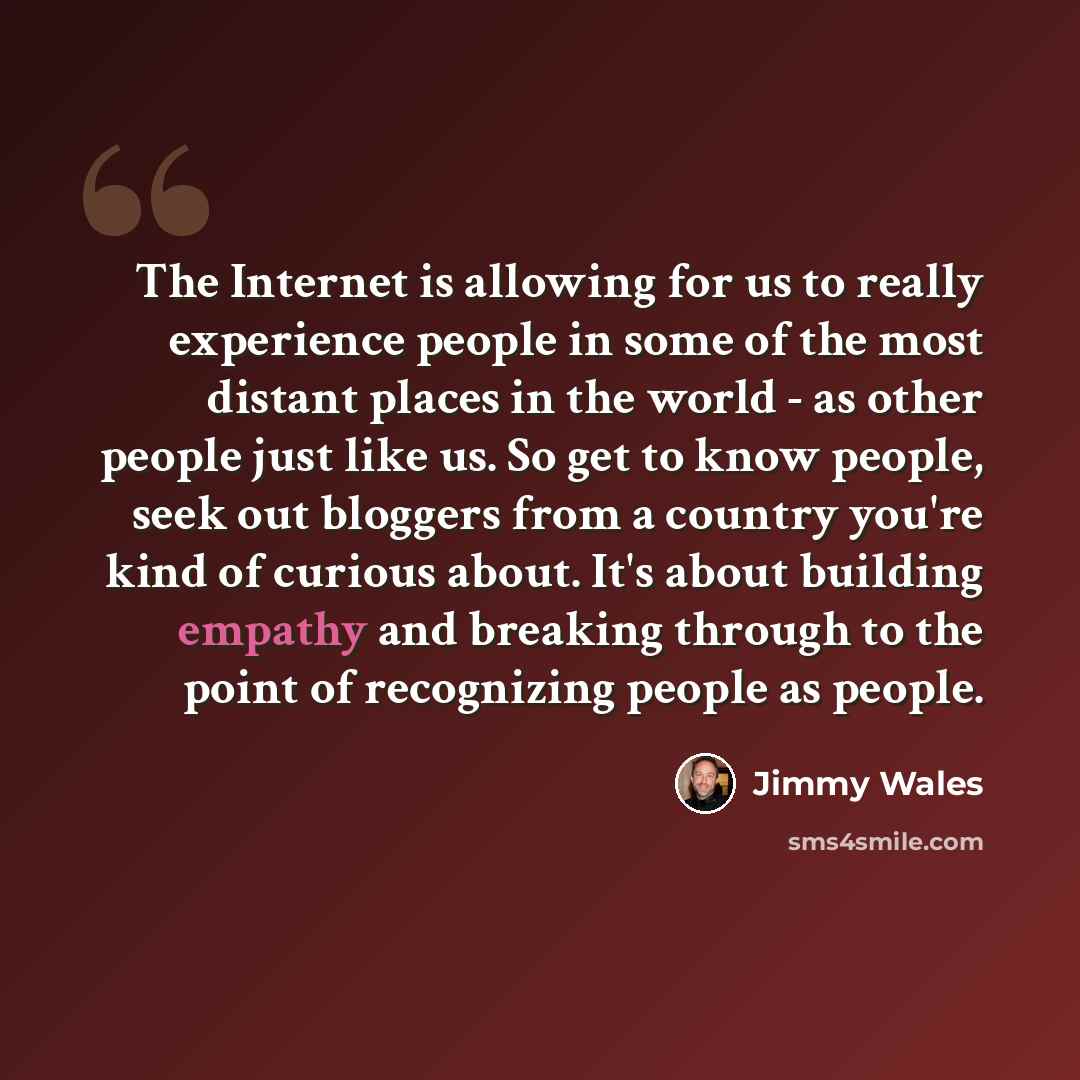 “The Internet is allowing for us to really experience people in some of the most distant places in the world - as other people just like us. So get to know people, seek out bloggers from a country you're kind of curious about. It's about building empathy and breaking through to the point of…” quote by Jimmy Wales