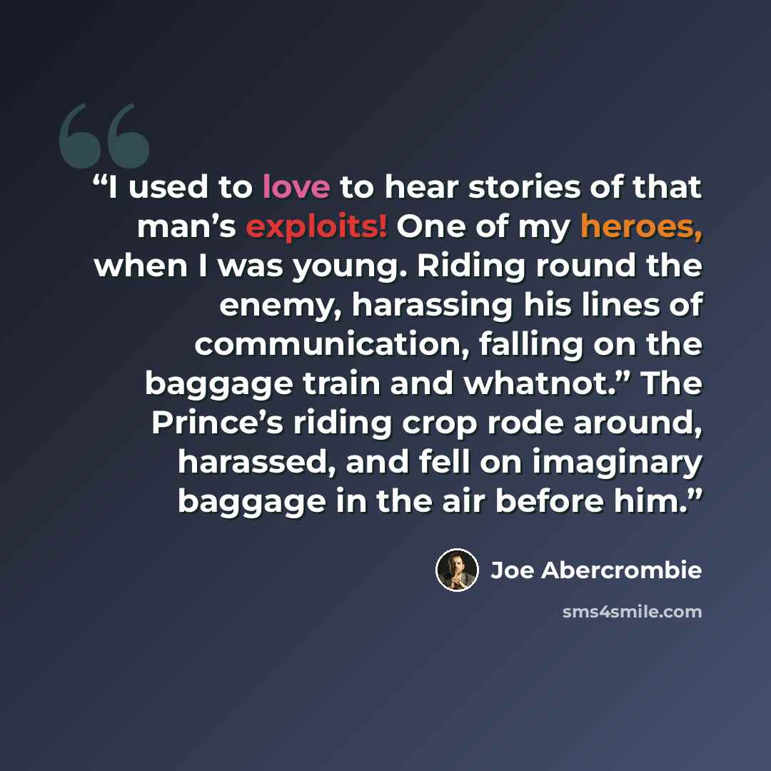 “I used to love to hear stories of that man’s exploits! One of my heroes, when I was young. Riding round the enemy, harassing his lines of communication, falling on the baggage train and whatnot.” The Prince’s riding crop rode around, harassed, and fell on imaginary baggage in the air before him.” quote by Joe Abercrombie