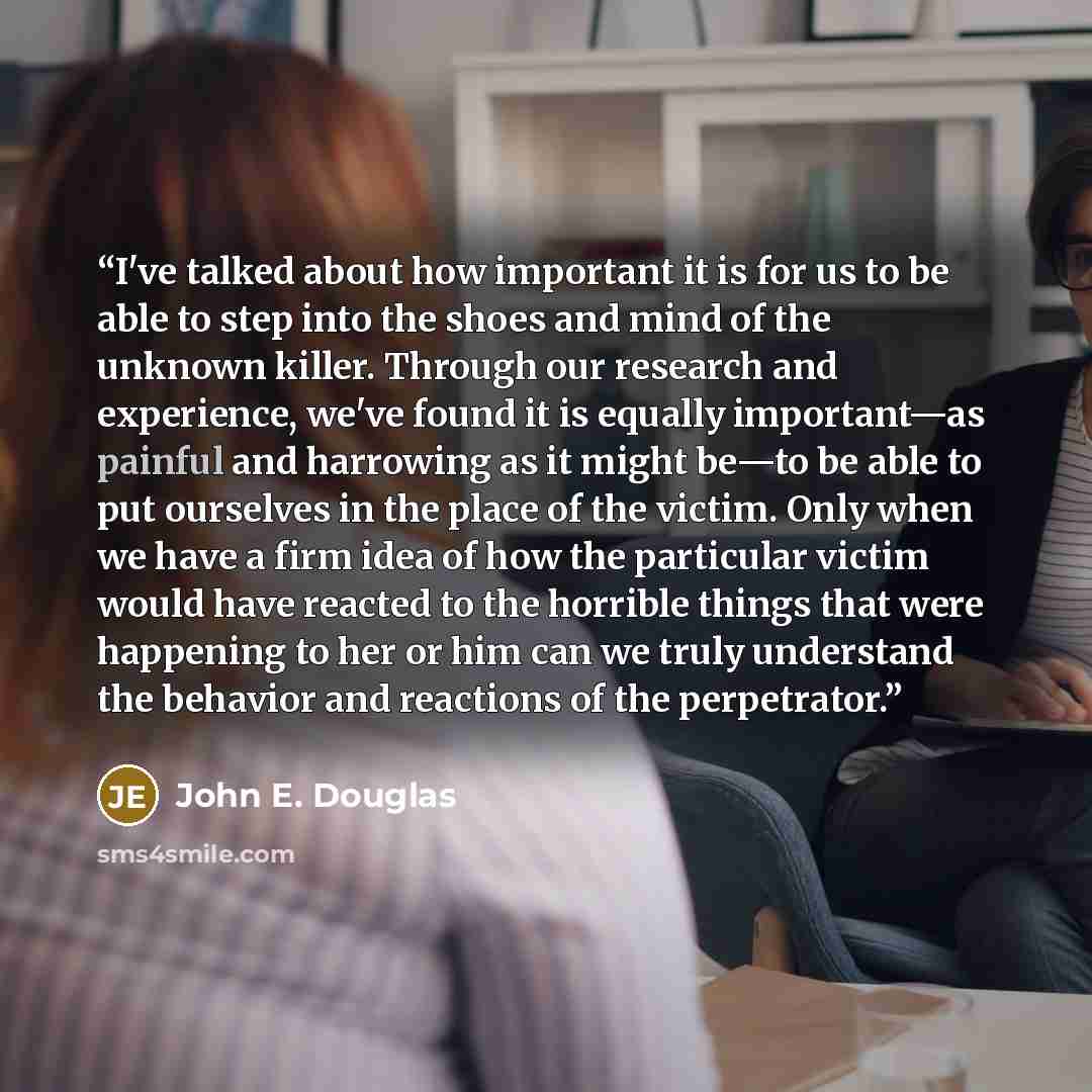“I've talked about how important it is for us to be able to step into the shoes and mind of the unknown killer. Through our research and experience, we've found it is equally important—as painful and harrowing as it might be—to be able to put ourselves in the place of the victim. Only when we have…” quote by John E. Douglas