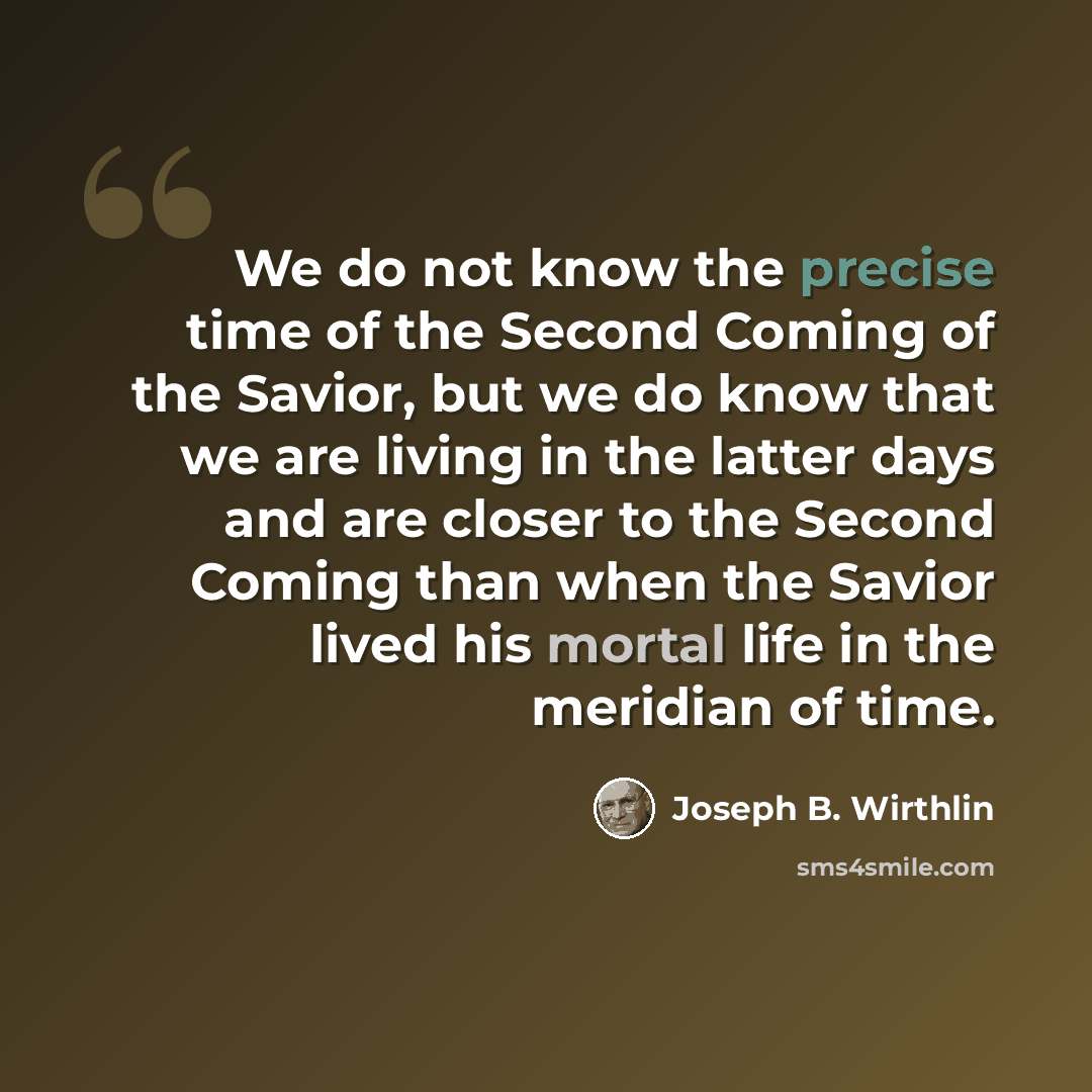 “We do not know the precise time of the Second Coming of the Savior, but we do know that we are living in the latter days and are closer to the Second Coming than when the Savior lived his mortal life in the meridian of time.” quote by Joseph B. Wirthlin