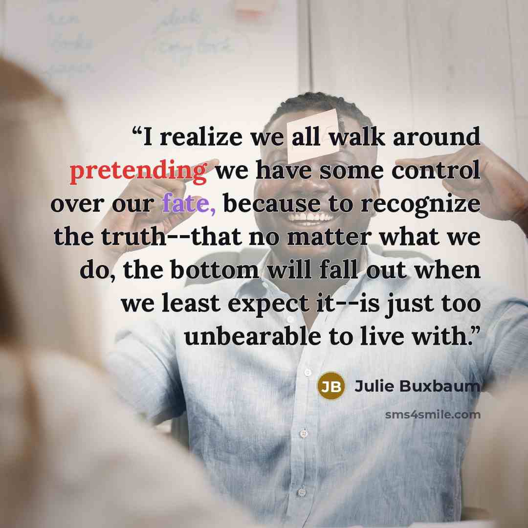 “I realize we all walk around pretending we have some control over our fate, because to recognize the truth--that no matter what we do, the bottom will fall out when we least expect it--is just too unbearable to live with.” quote by Julie Buxbaum