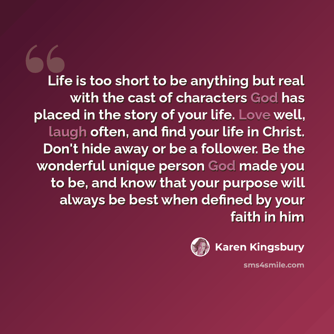 “Life is too short to be anything but real with the cast of characters God has placed in the story of your life. Love well, laugh often, and find your life in Christ. Don't hide away or be a follower. Be the wonderful unique person God made you to be, and know that your purpose will always be best…” quote by Karen Kingsbury
