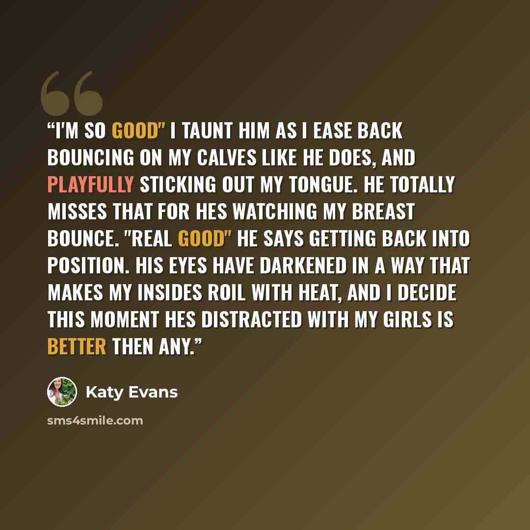 “I'm so good" I taunt him as i ease back bouncing on my calves like he does, and playfully sticking out my tongue. He totally misses that for hes watching my breast bounce. "real good" he says getting back into position. His eyes have darkened in a way that makes my insides roil with heat, and i…” quote by Katy Evans