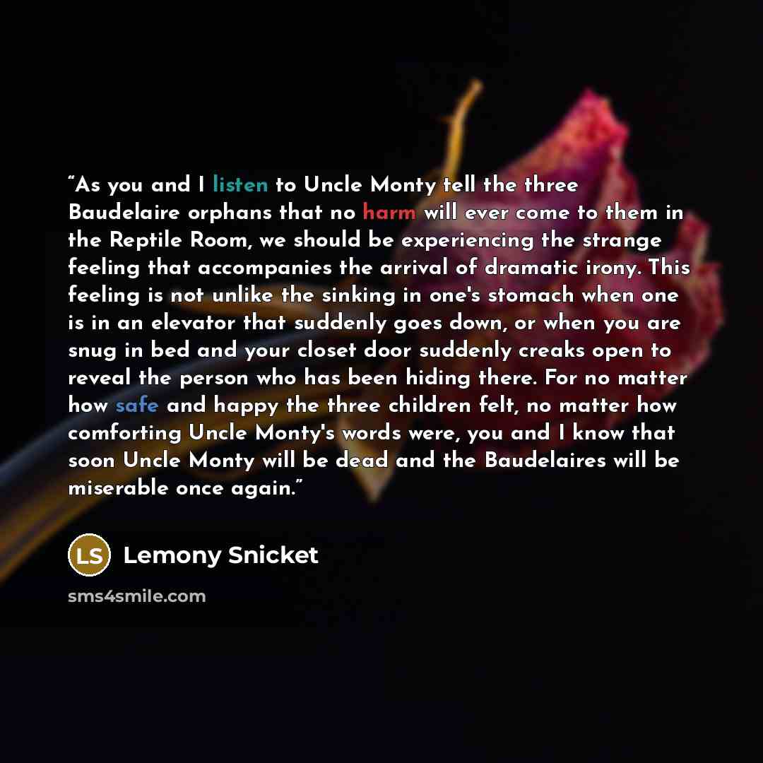 “As you and I listen to Uncle Monty tell the three Baudelaire orphans that no harm will ever come to them in the Reptile Room, we should be experiencing the strange feeling that accompanies the arrival of dramatic irony. This feeling is not unlike the sinking in one's stomach when one is in an…” quote by Lemony Snicket