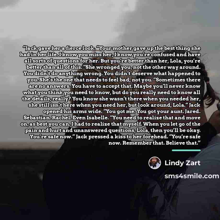 “Jack gave her a fierce look. “Your mother gave up the best thing she had in her life. I know you miss her, I know you’re confused and have all sorts of questions for her. But you’re better than her, Lola, you’re better than all of this. “She wronged you, not the other way around. You didn’t do…” quote by Lindy Zart