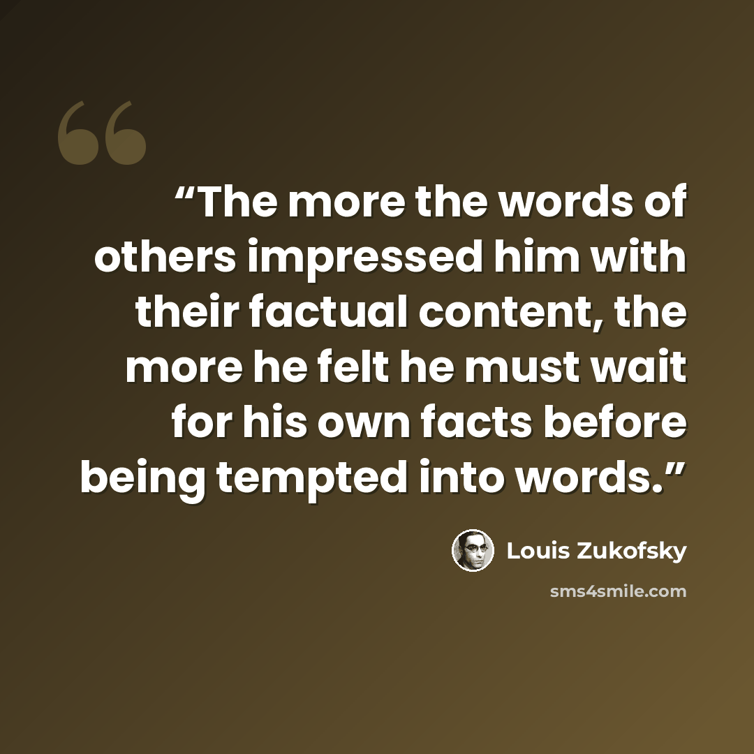 “The more the words of others impressed him with their factual content, the more he felt he must wait for his own facts before being tempted into words.” quote by Louis Zukofsky