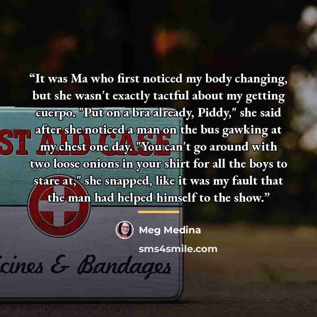 “It was Ma who first noticed my body changing, but she wasn't exactly tactful about my getting cuerpo. "Put on a bra already, Piddy," she said after she noticed a man on the bus gawking at my chest one day. "You can't go around with two loose onions in your shirt for all the boys to stare at," she…” quote by Meg Medina