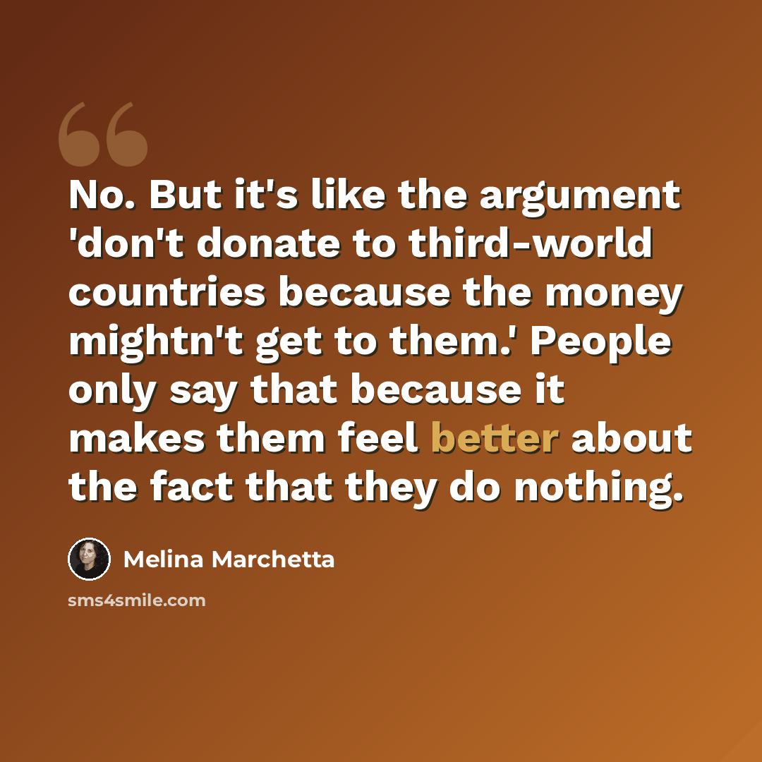 “No. But it's like the argument 'don't donate to third-world countries because the money mightn't get to them.' People only say that because it makes them feel better about the fact that they do nothing.” quote by Melina Marchetta