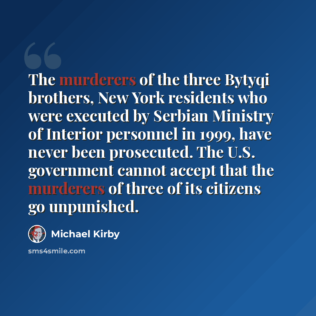 “The murderers of the three Bytyqi brothers, New York residents who were executed by Serbian Ministry of Interior personnel in 1999, have never been prosecuted. The U.S. government cannot accept that the murderers of three of its citizens go unpunished.” quote by Michael Kirby