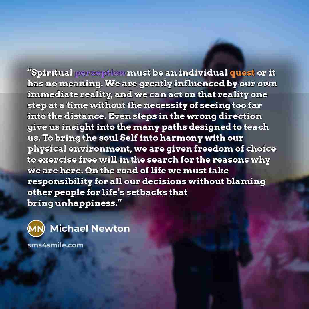 “Spiritual perception must be an individual quest or it has no meaning. We are greatly influenced by our own immediate reality, and we can act on that reality one step at a time without the necessity of seeing too far into the distance. Even steps in the wrong direction give us insight into the…” quote by Michael Newton