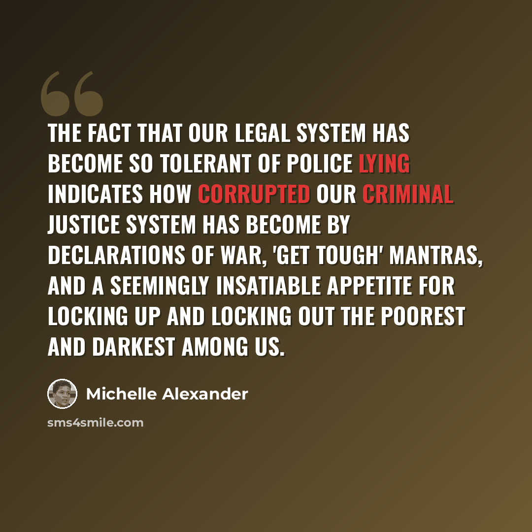“The fact that our legal system has become so tolerant of police lying indicates how corrupted our criminal justice system has become by declarations of war, 'get tough' mantras, and a seemingly insatiable appetite for locking up and locking out the poorest and darkest among us.” quote by Michelle Alexander