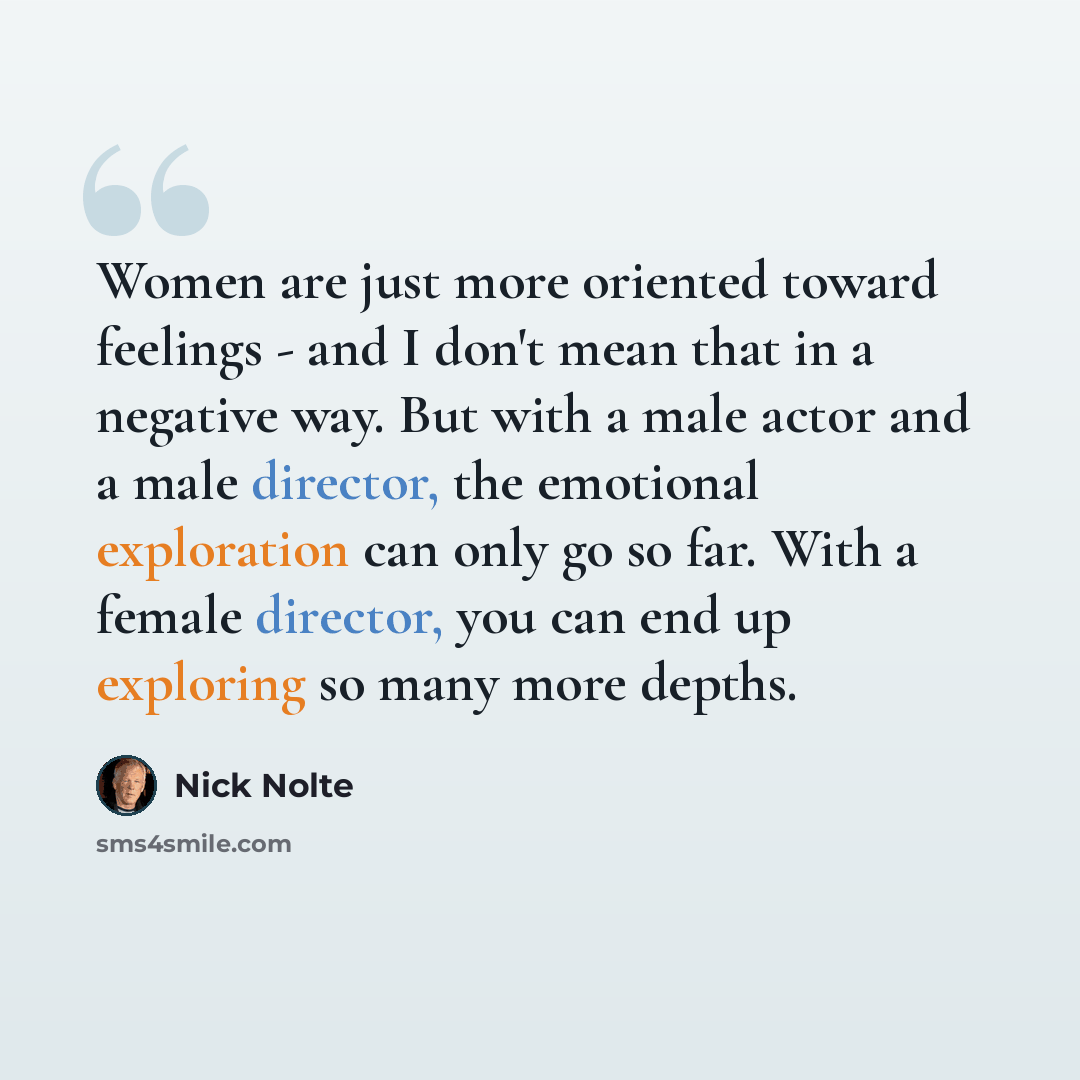 “Women are just more oriented toward feelings - and I don't mean that in a negative way. But with a male actor and a male director, the emotional exploration can only go so far. With a female director, you can end up exploring so many more depths.” quote by Nick Nolte