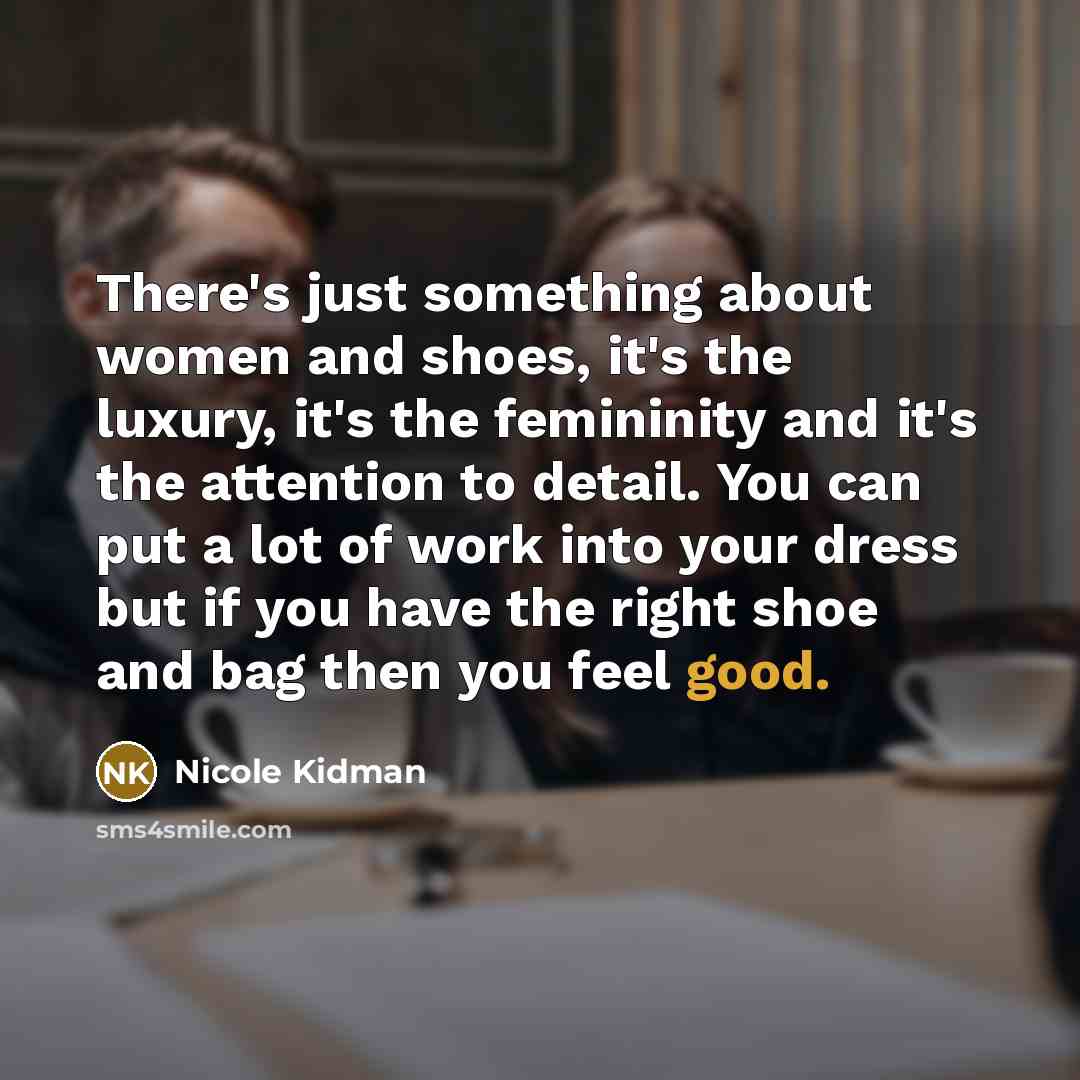 “There's just something about women and shoes, it's the luxury, it's the femininity and it's the attention to detail. You can put a lot of work into your dress but if you have the right shoe and bag then you feel good.” quote by Nicole Kidman