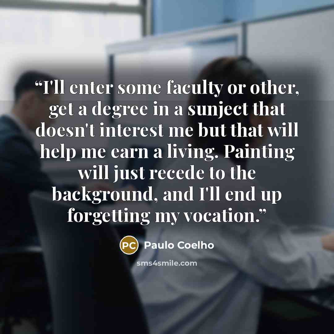 “I'll enter some faculty or other, get a degree in a sunject that doesn't interest me but that will help me earn a living. Painting will just recede to the background, and I'll end up forgetting my vocation.” quote by Paulo Coelho