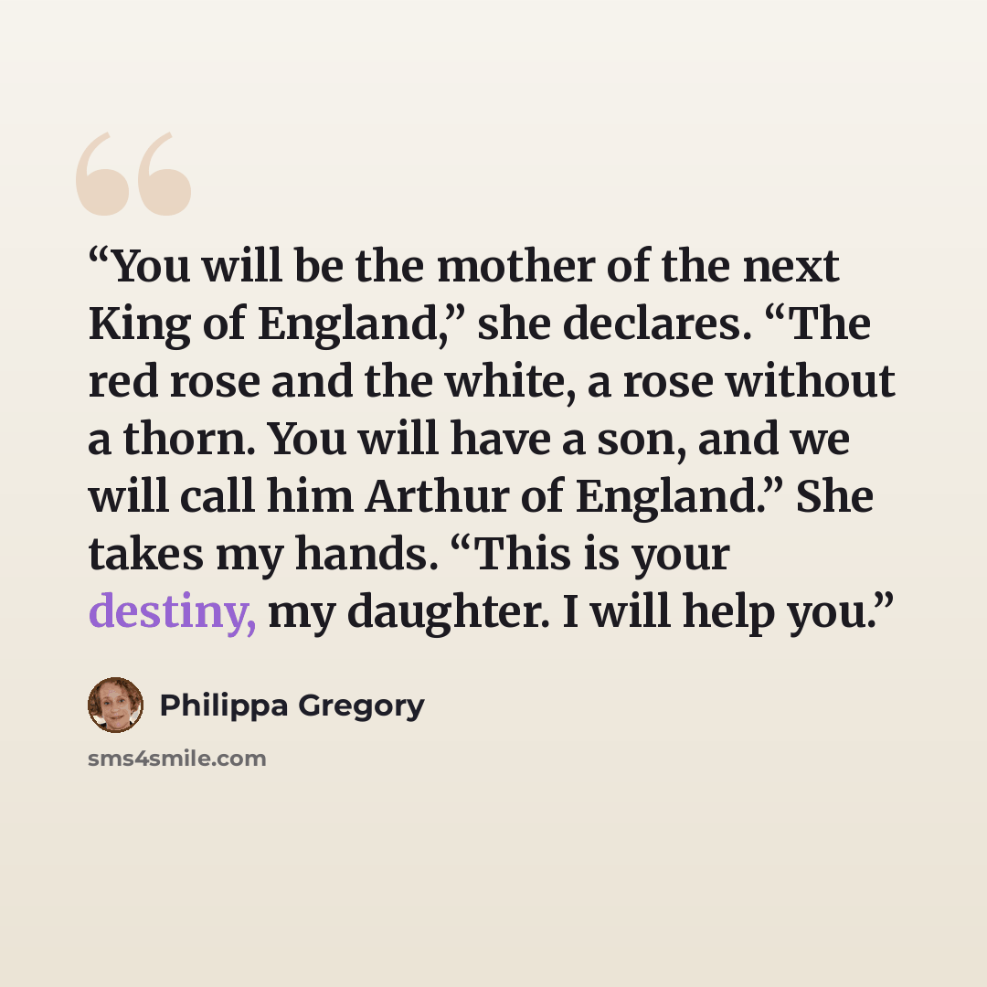 “You will be the mother of the next King of England,” she declares. “The red rose and the white, a rose without a thorn. You will have a son, and we will call him Arthur of England.” She takes my hands. “This is your destiny, my daughter. I will help you.” quote by Philippa Gregory