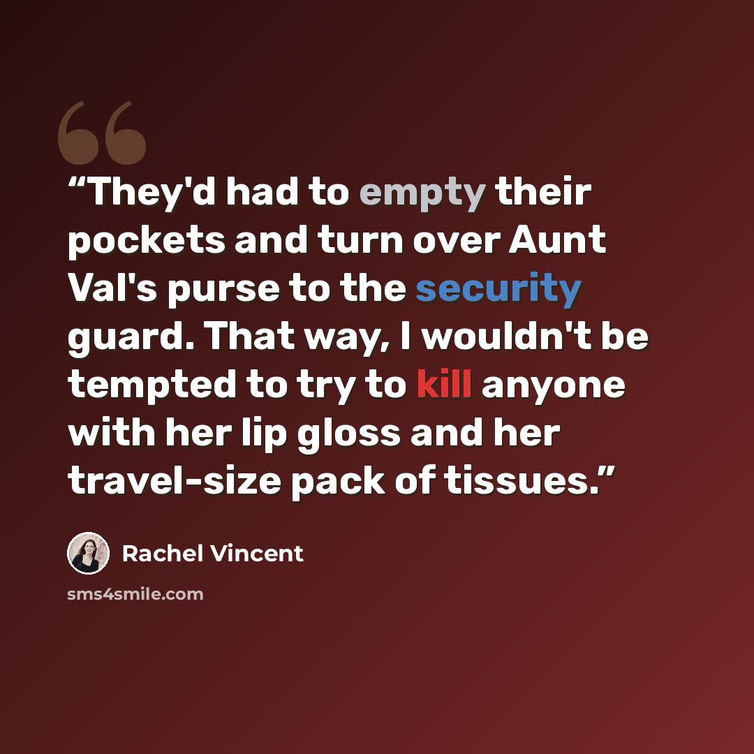 “They'd had to empty their pockets and turn over Aunt Val's purse to the security guard. That way, I wouldn't be tempted to try to kill anyone with her lip gloss and her travel-size pack of tissues.” quote by Rachel Vincent