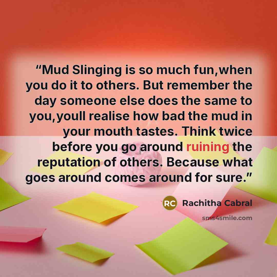 “Mud Slinging is so much fun,when you do it to others. But remember the day someone else does the same to you,youll realise how bad the mud in your mouth tastes. Think twice before you go around ruining the reputation of others. Because what goes around comes around for sure.” quote by Rachitha Cabral