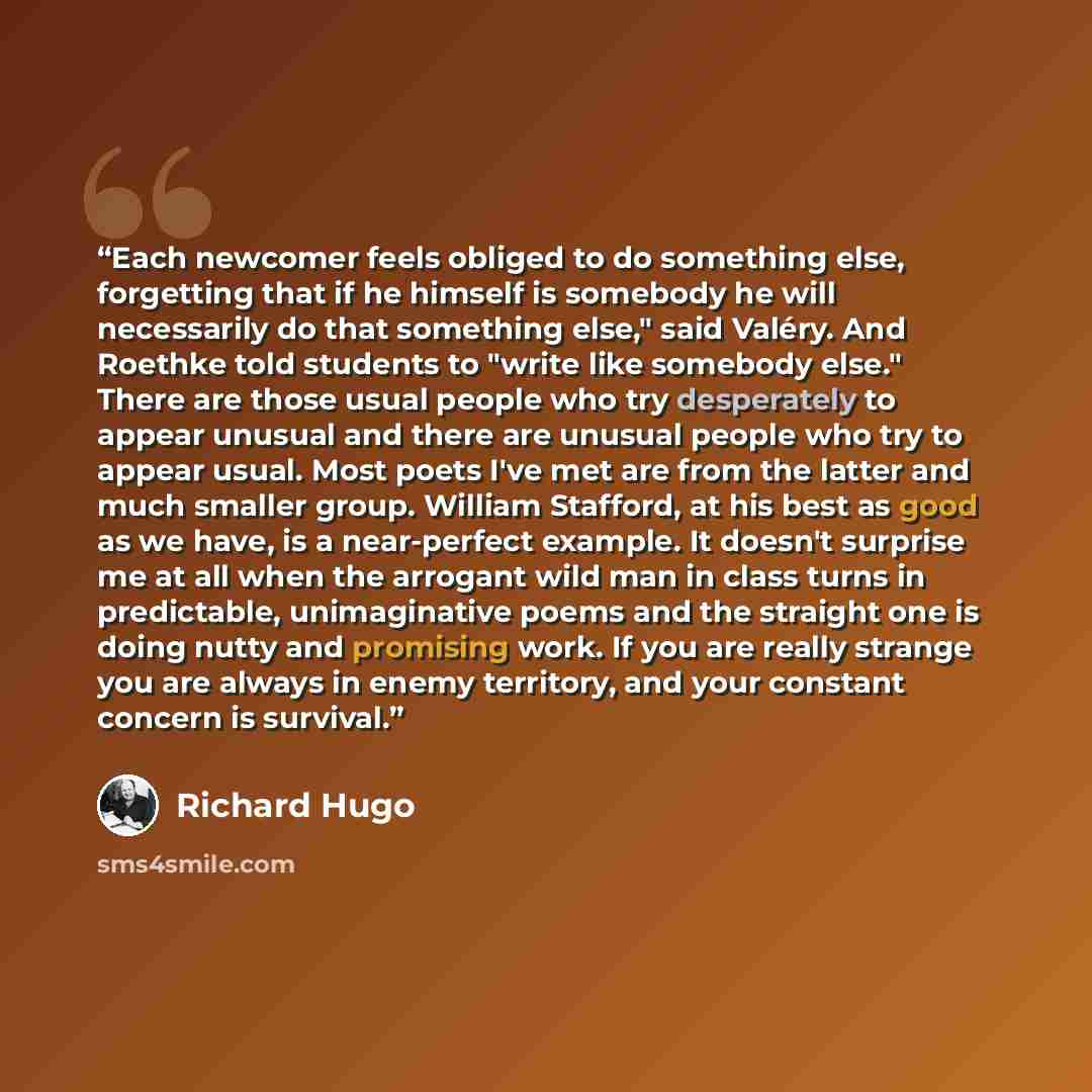 “Each newcomer feels obliged to do something else, forgetting that if he himself is somebody he will necessarily do that something else," said Valéry. And Roethke told students to "write like somebody else." There are those usual people who try desperately to appear unusual and there are unusual…” quote by Richard Hugo