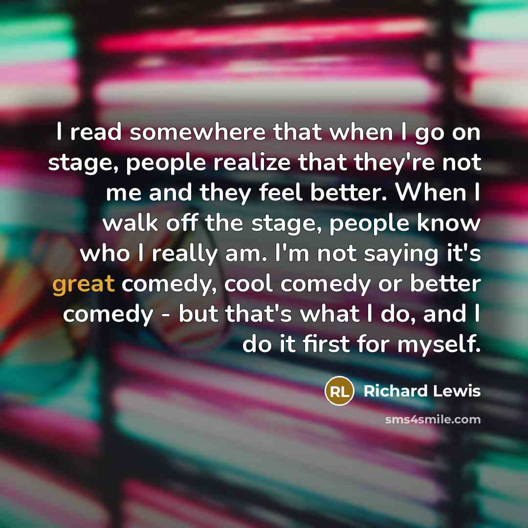 “I read somewhere that when I go on stage, people realize that they're not me and they feel better. When I walk off the stage, people know who I really am. I'm not saying it's great comedy, cool comedy or better comedy - but that's what I do, and I do it first for myself.” quote by Richard Lewis