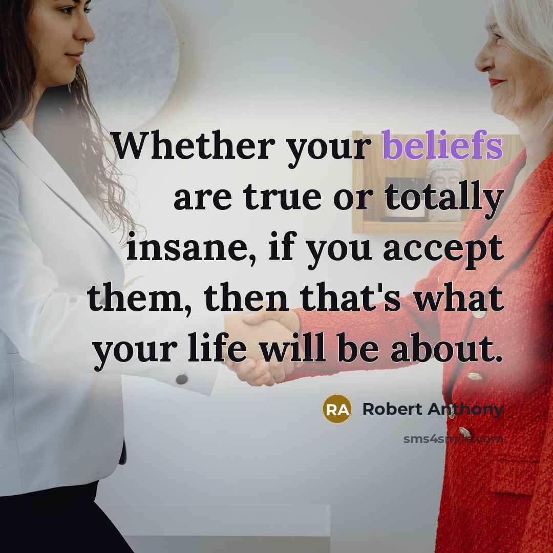 “Whether your beliefs are true or totally insane, if you accept them, then that's what your life will be about.” quote by Robert Anthony