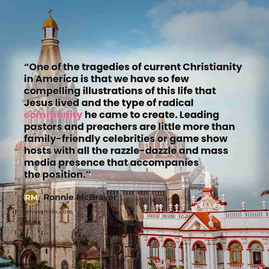 “One of the tragedies of current Christianity in America is that we have so few compelling illustrations of this life that Jesus lived and the type of radical community he came to create. Leading pastors and preachers are little more than family-friendly celebrities or game show hosts with all the…” quote by Ronnie McBrayer