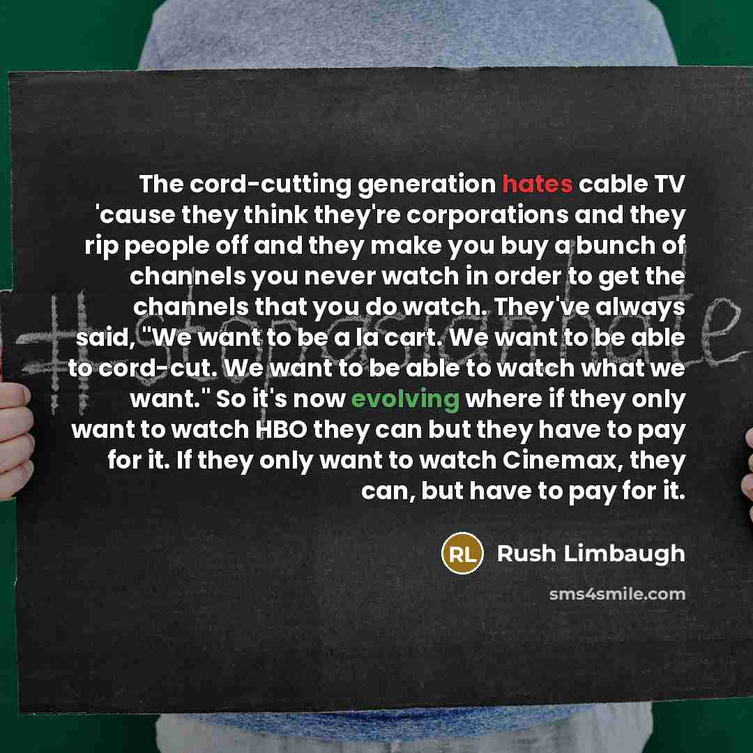 “The cord-cutting generation hates cable TV 'cause they think they're corporations and they rip people off and they make you buy a bunch of channels you never watch in order to get the channels that you do watch. They've always said, "We want to be a la cart. We want to be able to cord-cut. We want…” quote by Rush Limbaugh