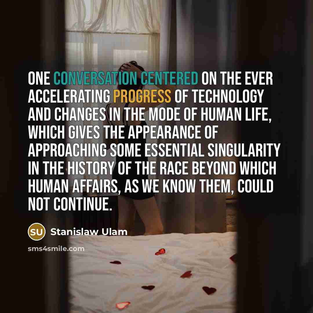 “One conversation centered on the ever accelerating progress of technology and changes in the mode of human life, which gives the appearance of approaching some essential singularity in the history of the race beyond which human affairs, as we know them, could not continue.” quote by Stanislaw Ulam
