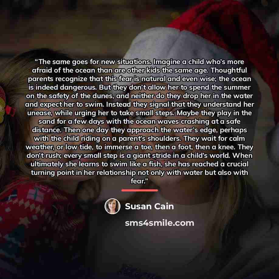 “The same goes for new situations. Imagine a child who’s more afraid of the ocean than are other kids the same age. Thoughtful parents recognize that this fear is natural and even wise; the ocean is indeed dangerous. But they don’t allow her to spend the summer on the safety of the dunes, and…” quote by Susan Cain