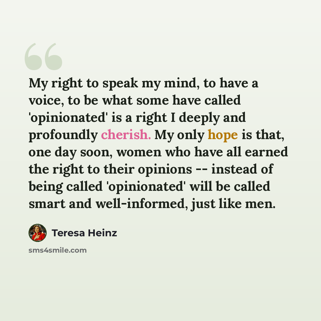 “My right to speak my mind, to have a voice, to be what some have called 'opinionated' is a right I deeply and profoundly cherish. My only hope is that, one day soon, women who have all earned the right to their opinions -- instead of being called 'opinionated' will be called smart and…” quote by Teresa Heinz