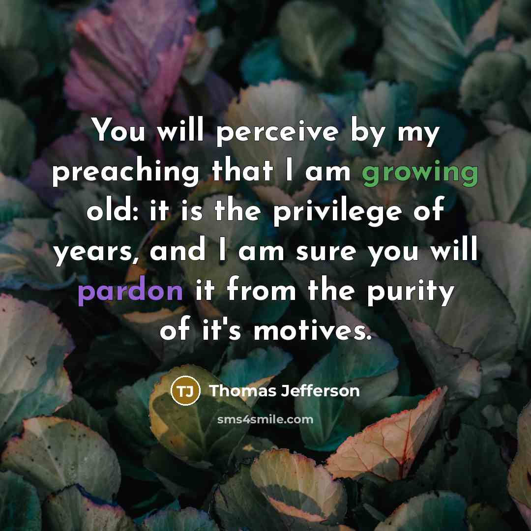 “You will perceive by my preaching that I am growing old: it is the privilege of years, and I am sure you will pardon it from the purity of it's motives.” quote by Thomas Jefferson