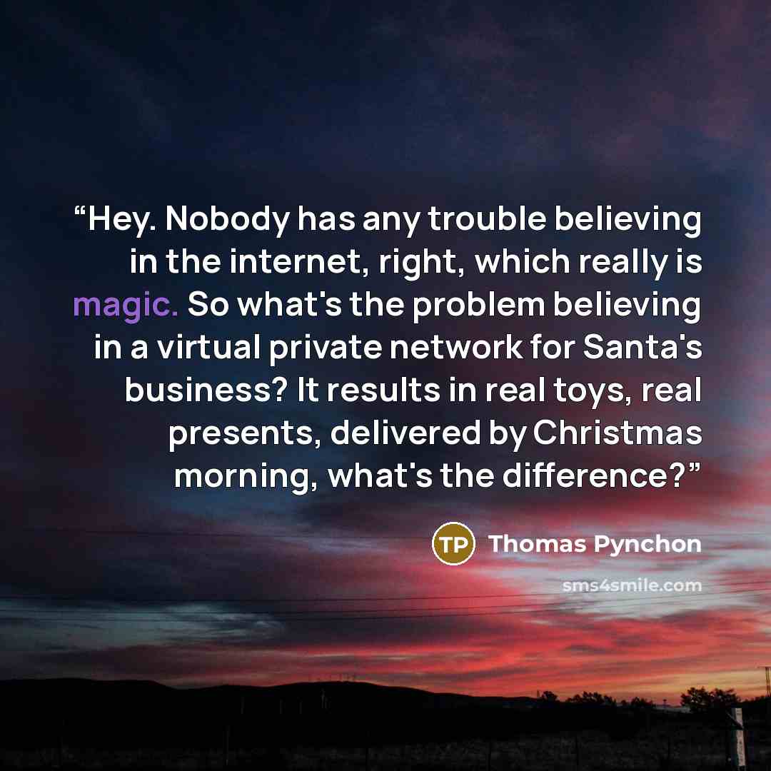“Hey. Nobody has any trouble believing in the internet, right, which really is magic. So what's the problem believing in a virtual private network for Santa's business? It results in real toys, real presents, delivered by Christmas morning, what's the difference?” quote by Thomas Pynchon