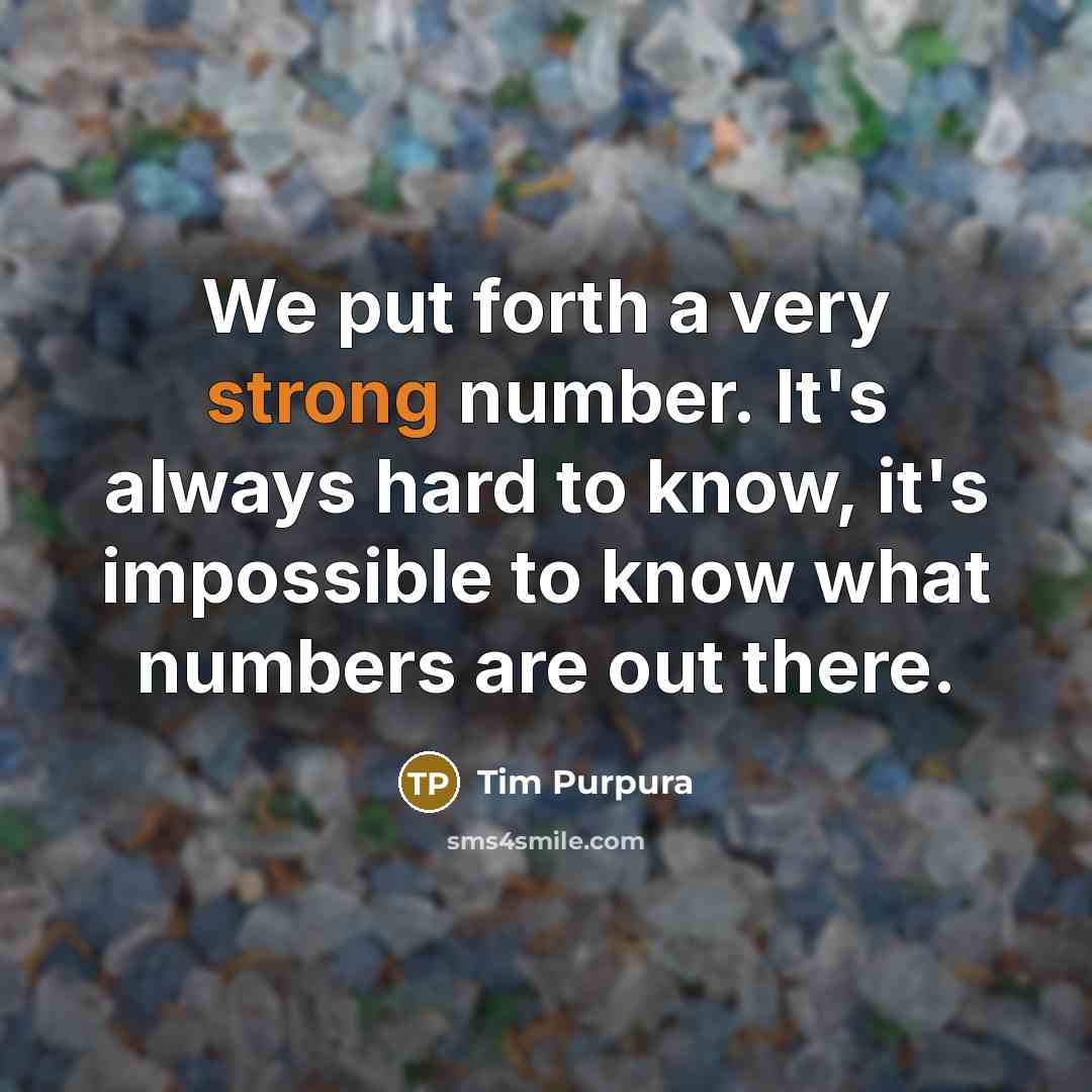 “We put forth a very strong number. It's always hard to know, it's impossible to know what numbers are out there.” quote by Tim Purpura