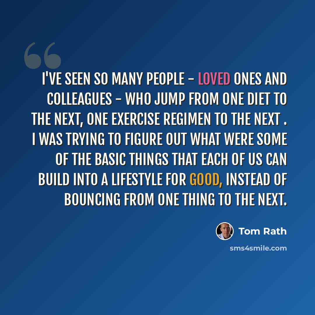 “I've seen so many people - loved ones and colleagues - who jump from one diet to the next, one exercise regimen to the next . I was trying to figure out what were some of the basic things that each of us can build into a lifestyle for good, instead of bouncing from one thing to the next.” quote by Tom Rath