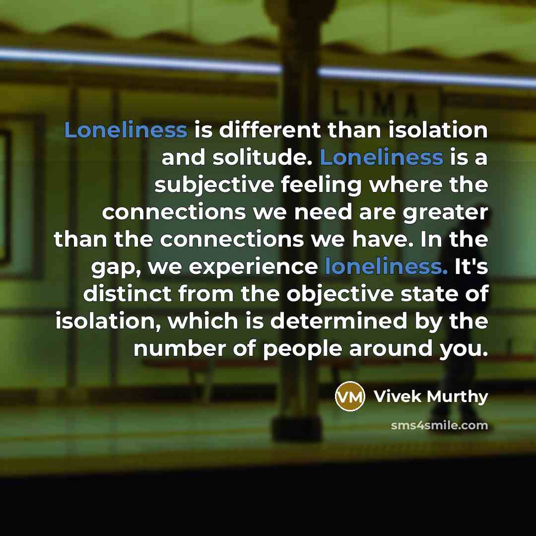 “Loneliness is different than isolation and solitude. Loneliness is a subjective feeling where the connections we need are greater than the connections we have. In the gap, we experience loneliness. It's distinct from the objective state of isolation, which is determined by the number of people…” quote by Vivek Murthy