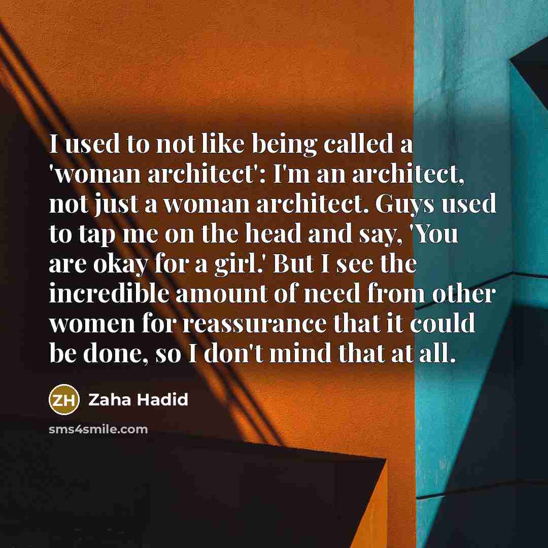 “I used to not like being called a 'woman architect': I'm an architect, not just a woman architect. Guys used to tap me on the head and say, 'You are okay for a girl.' But I see the incredible amount of need from other women for reassurance that it could be done, so I don't mind that at all.” quote by Zaha Hadid