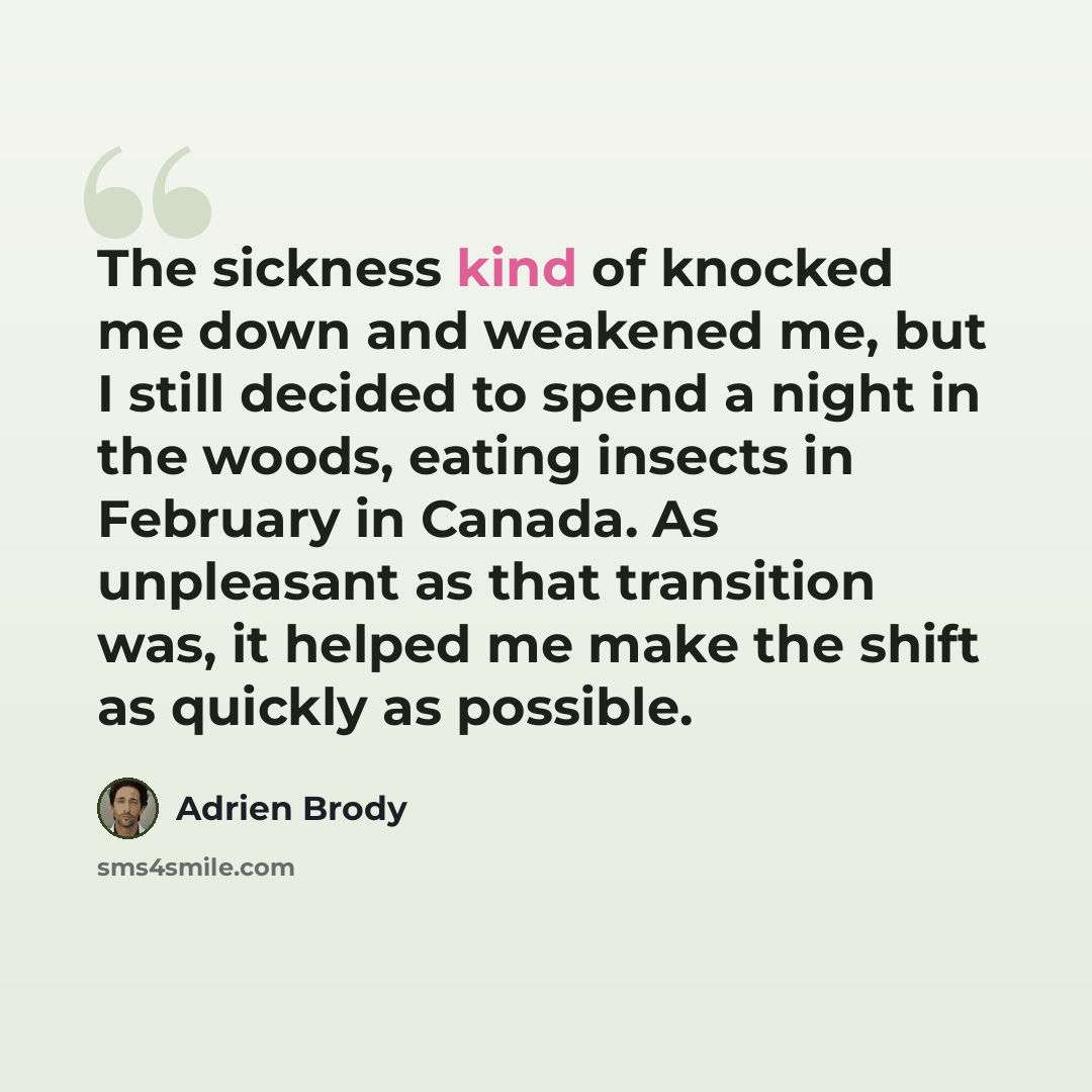 “The sickness kind of knocked me down and weakened me, but I still decided to spend a night in the woods, eating insects in February in Canada. As unpleasant as that transition was, it helped me make the shift as quickly as possible.” quote by Adrien Brody