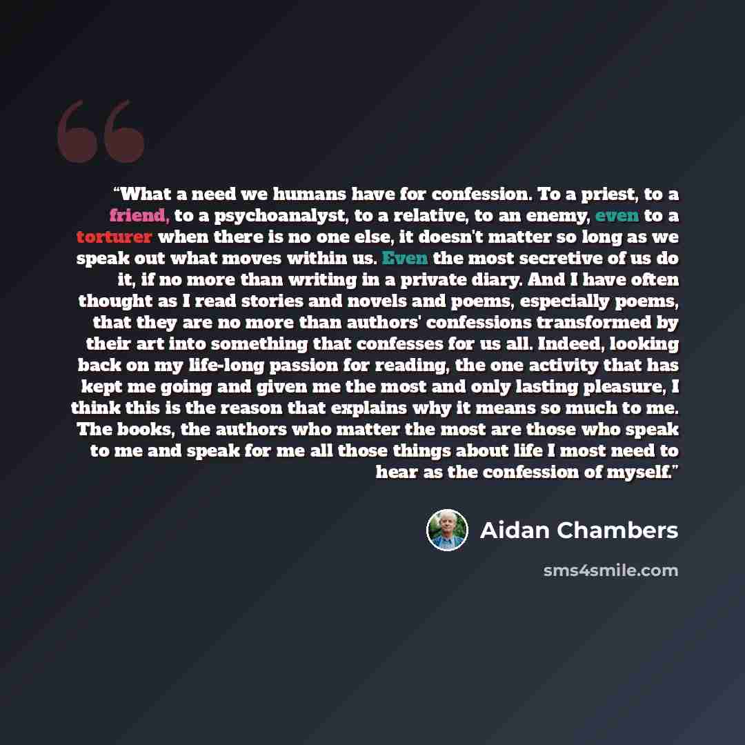 “What a need we humans have for confession. To a priest, to a friend, to a psychoanalyst, to a relative, to an enemy, even to a torturer when there is no one else, it doesn't matter so long as we speak out what moves within us. Even the most secretive of us do it, if no more than writing in a…” quote by Aidan Chambers