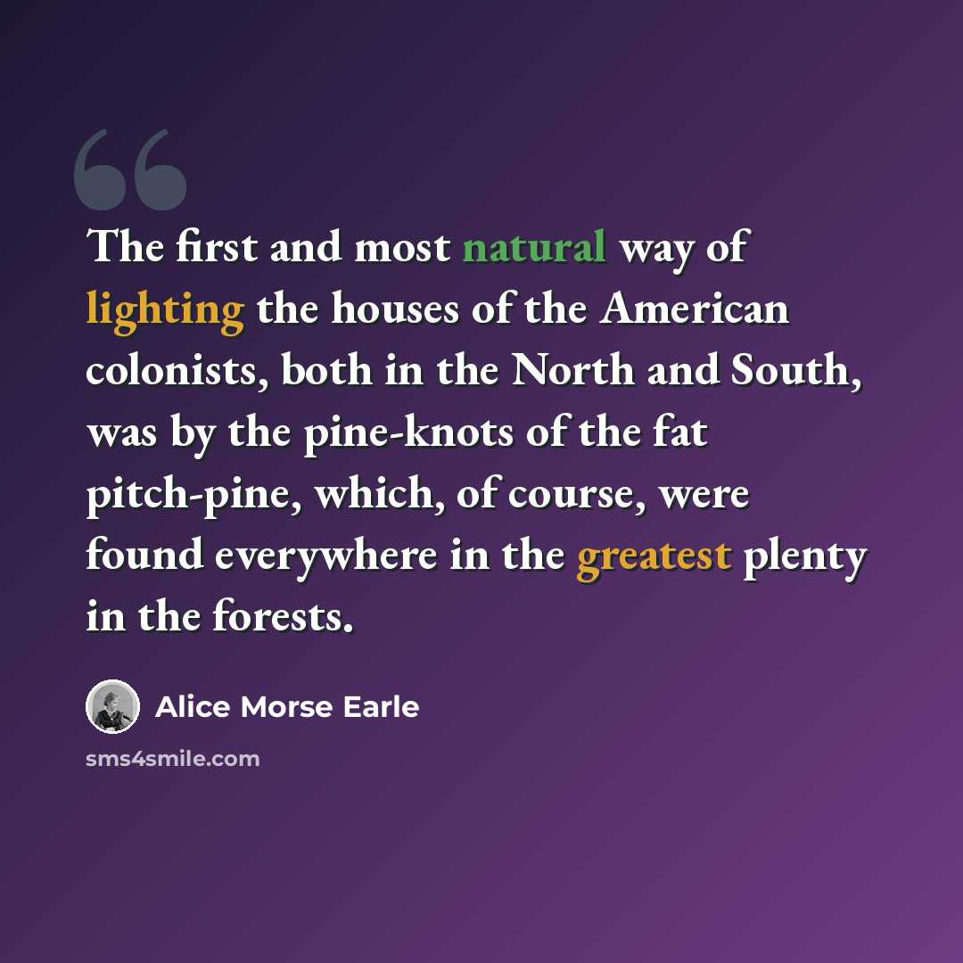 “The first and most natural way of lighting the houses of the American colonists, both in the North and South, was by the pine-knots of the fat pitch-pine, which, of course, were found everywhere in the greatest plenty in the forests.” quote by Alice Morse Earle